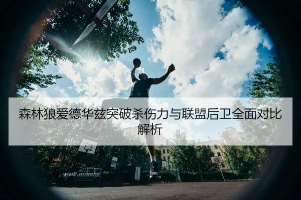 森林狼爱德华兹突破杀伤力与联盟后卫全面对比解析