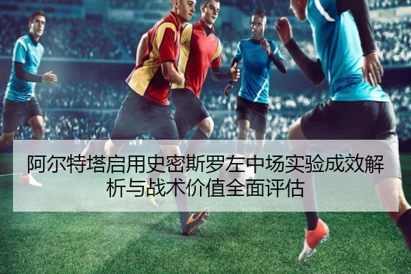阿尔特塔启用史密斯罗左中场实验成效解析与战术价值全面评估