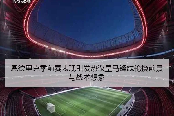 恩德里克季前赛表现引发热议皇马锋线轮换前景与战术想象
