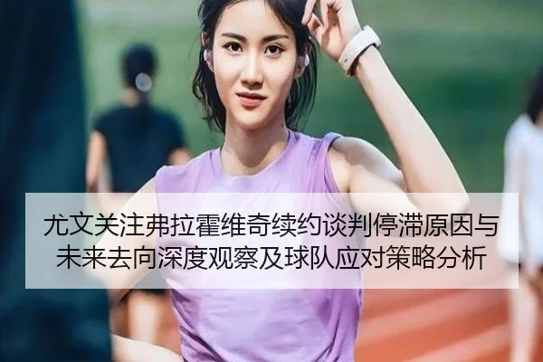 尤文关注弗拉霍维奇续约谈判停滞原因与未来去向深度观察及球队应对策略分析