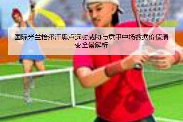 国际米兰恰尔汗奥卢远射威胁与意甲中场数据价值演变全景解析