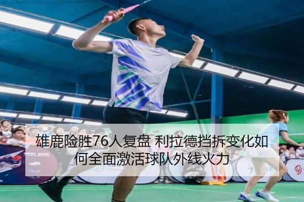 雄鹿险胜76人复盘 利拉德挡拆变化如何全面激活球队外线火力