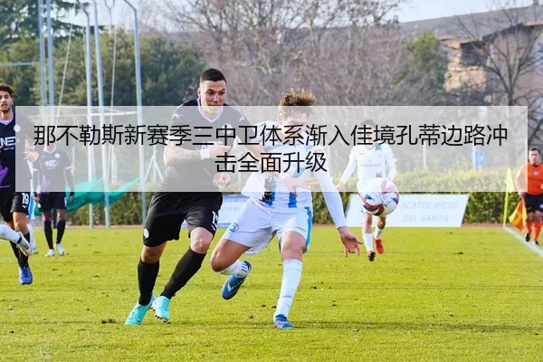 那不勒斯新赛季三中卫体系渐入佳境孔蒂边路冲击全面升级