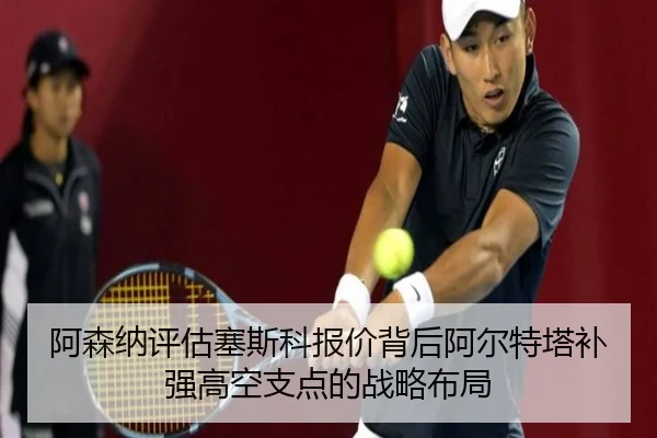 阿森纳评估塞斯科报价背后阿尔特塔补强高空支点的战略布局